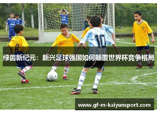 绿茵新纪元:新兴足球强国如何颠覆世界杯竞争格局 绿茵新纪元:新兴足球强国如何颠覆世界杯竞争格局