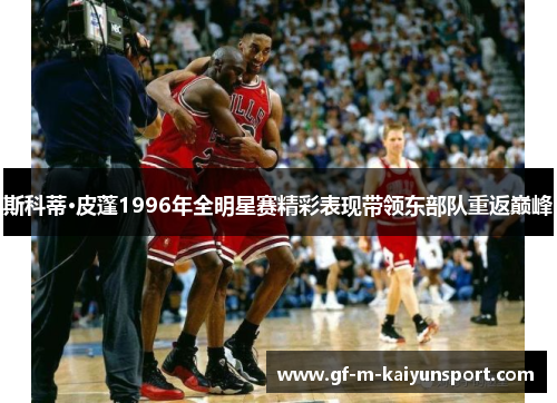 斯科蒂·皮蓬1996年全明星赛精彩表现带领东部队重返巅峰 斯科蒂·皮蓬1996年全明星赛精彩表现带领东部队重返巅峰
