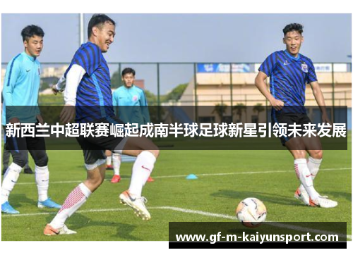 新西兰中超联赛崛起成南半球足球新星引领未来发展 新西兰中超联赛崛起成南半球足球新星引领未来发展