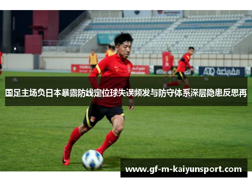 国足主场负日本暴露防线定位球失误频发与防守体系深层隐患反思再
