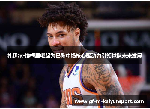 扎伊尔-埃梅里崛起为巴黎中场核心驱动力引领球队未来发展