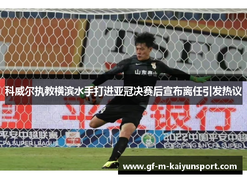 科威尔执教横滨水手打进亚冠决赛后宣布离任引发热议